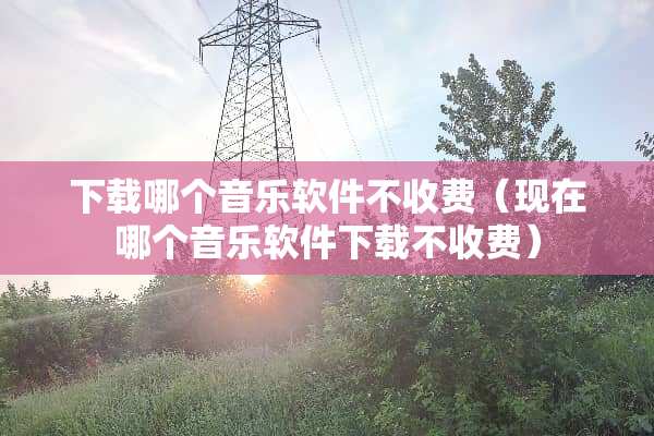 下载哪个音乐软件不收费（现在哪个音乐软件下载不收费）