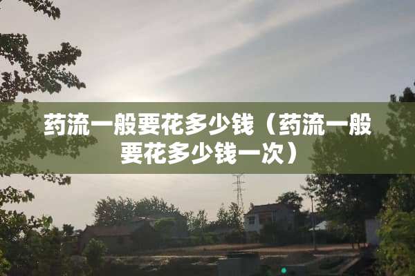 药流一般要花多少钱（药流一般要花多少钱一次）