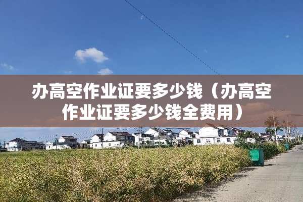 办高空作业证要多少钱（办高空作业证要多少钱全费用）