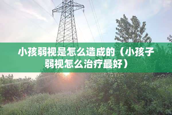 小孩弱视是怎么造成的（小孩子弱视怎么治疗最好）