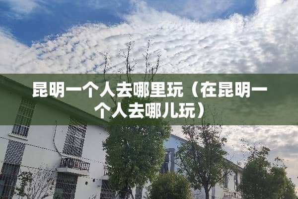 昆明一个人去哪里玩（在昆明一个人去哪儿玩）