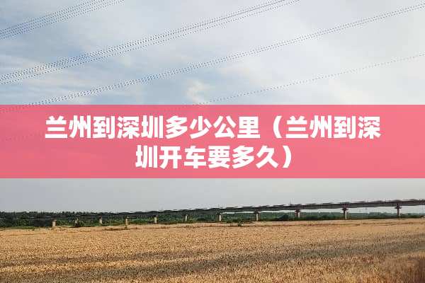 兰州到深圳多少公里（兰州到深圳开车要多久）