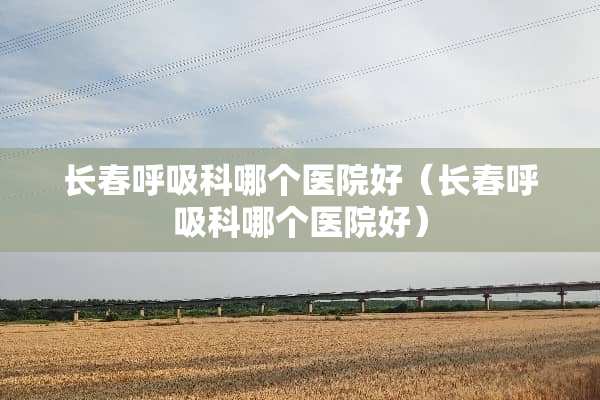 长春呼吸科哪个医院好（长春呼吸科哪个医院好）