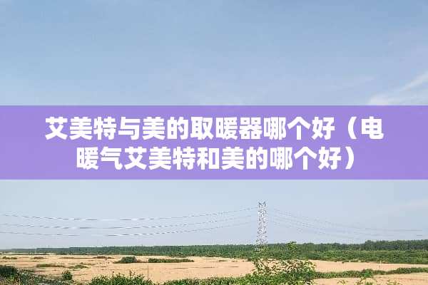 艾美特与美的取暖器哪个好（电暖气艾美特和美的哪个好）