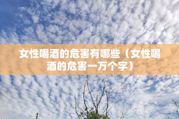 女性喝酒的危害有哪些（女性喝酒的危害一万个字）