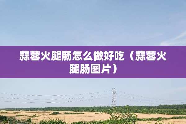 蒜蓉火腿肠怎么做好吃（蒜蓉火腿肠图片）