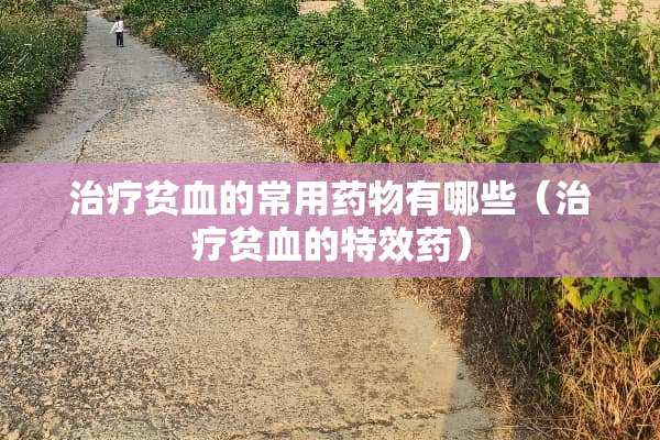 治疗贫血的常用药物有哪些（治疗贫血的特效药）
