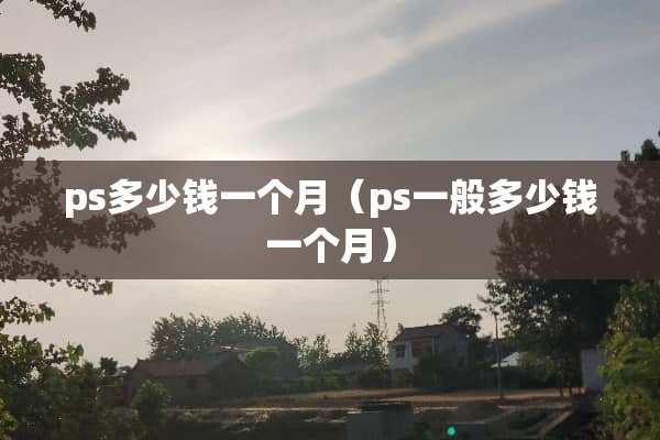 ps多少钱一个月（ps一般多少钱一个月）