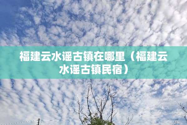 福建云水谣古镇在哪里（福建云水谣古镇民宿）