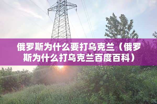 俄罗斯为什么要打乌克兰（俄罗斯为什么打乌克兰百度百科）