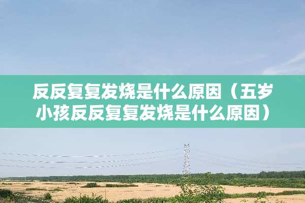 反反复复发烧是什么原因（五岁小孩反反复复发烧是什么原因）