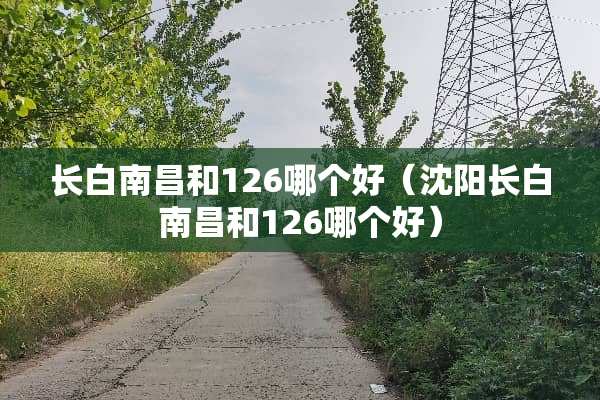 长白南昌和126哪个好（沈阳长白南昌和126哪个好）
