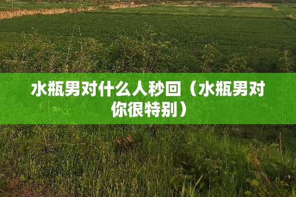水瓶男对什么人秒回（水瓶男对你很特别）
