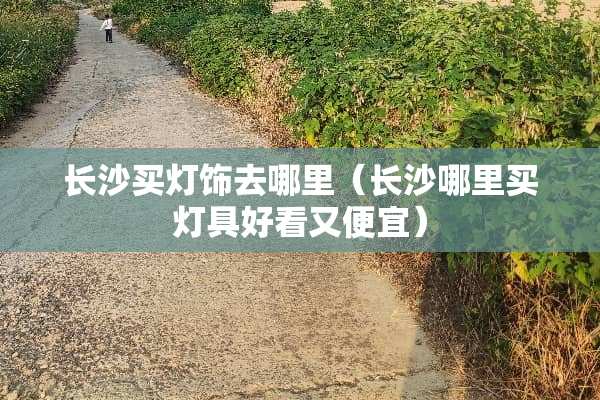 长沙买灯饰去哪里（长沙哪里买灯具好看又便宜）