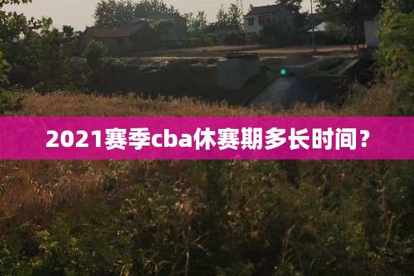 2021赛季cba休赛期多长时间？