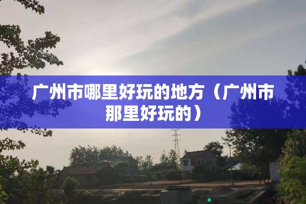 广州市哪里好玩的地方（广州市那里好玩的）