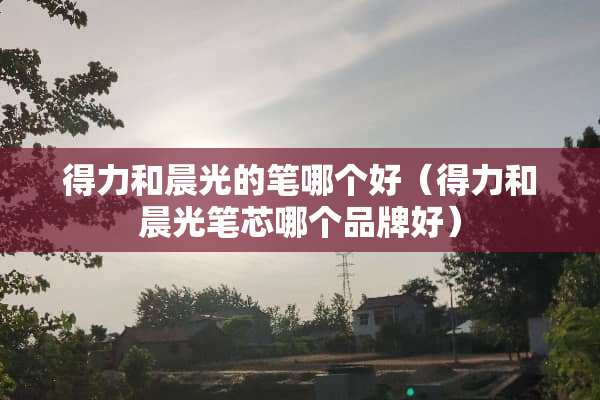 得力和晨光的笔哪个好（得力和晨光笔芯哪个品牌好）