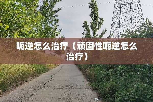 呃逆怎么治疗（顽固性呃逆怎么治疗）