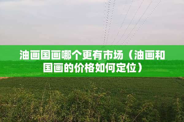 油画国画哪个更有市场（油画和国画的价格如何定位）