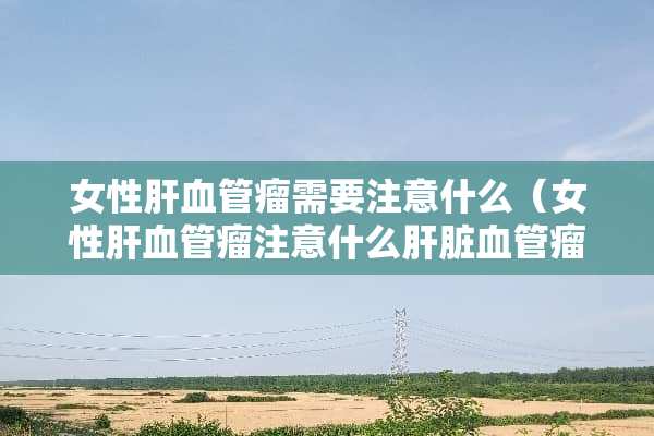 女性肝血管瘤需要注意什么（女性肝血管瘤注意什么肝脏血管瘤是癌症不是?）