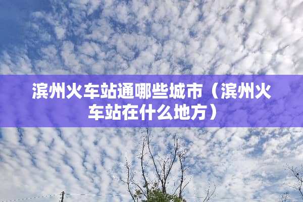 滨州火车站通哪些城市（滨州火车站在什么地方）