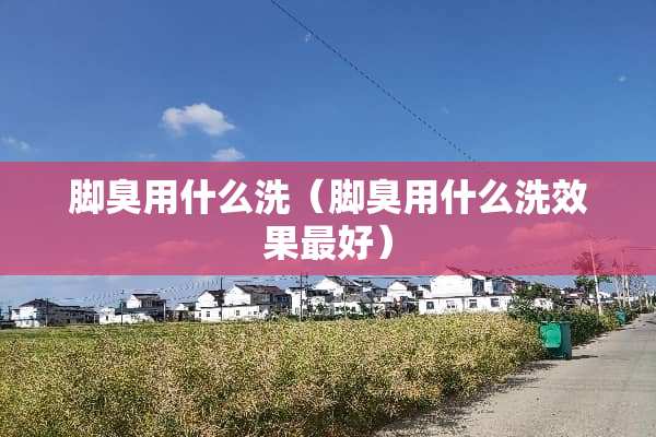 脚臭用什么洗（脚臭用什么洗效果最好）