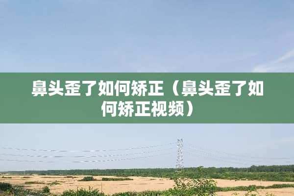 鼻头歪了如何矫正（鼻头歪了如何矫正视频）