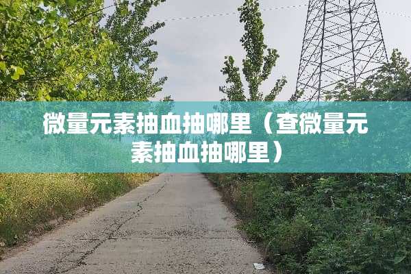 微量元素抽血抽哪里（查微量元素抽血抽哪里）