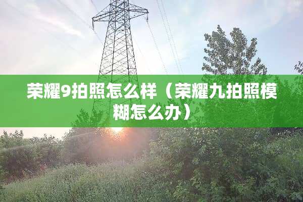 荣耀9拍照怎么样（荣耀九拍照模糊怎么办）