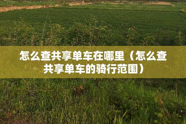 怎么查共享单车在哪里（怎么查共享单车的骑行范围）