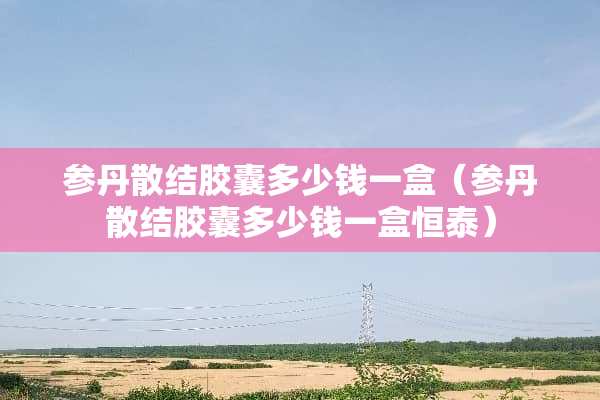 参丹散结胶囊多少钱一盒（参丹散结胶囊多少钱一盒恒泰）