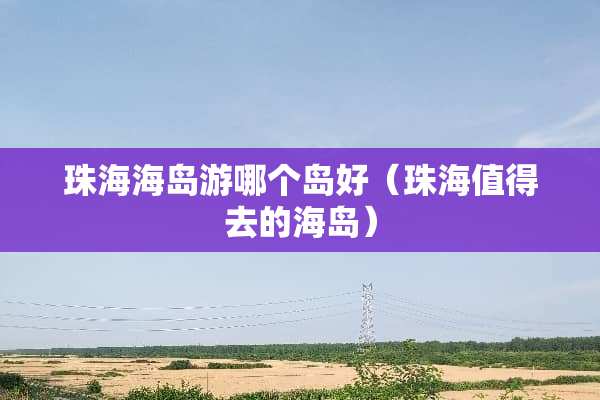 珠海海岛游哪个岛好（珠海值得去的海岛）