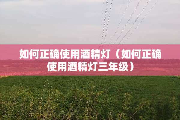 如何正确使用酒精灯（如何正确使用酒精灯三年级）