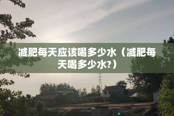 减肥每天应该喝多少水（减肥每天喝多少水?）