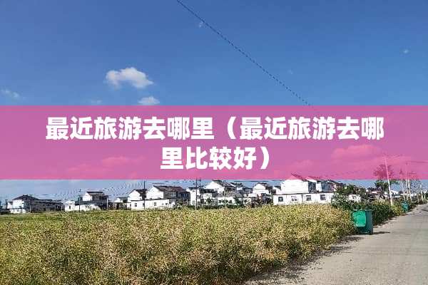 最近旅游去哪里（最近旅游去哪里比较好）