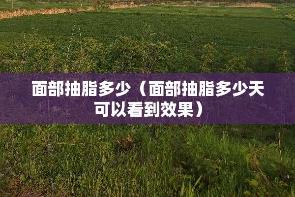 面部抽脂多少（面部抽脂多少天可以看到效果）