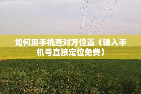 如何用手机查对方位置（输入手机号直接定位免费）