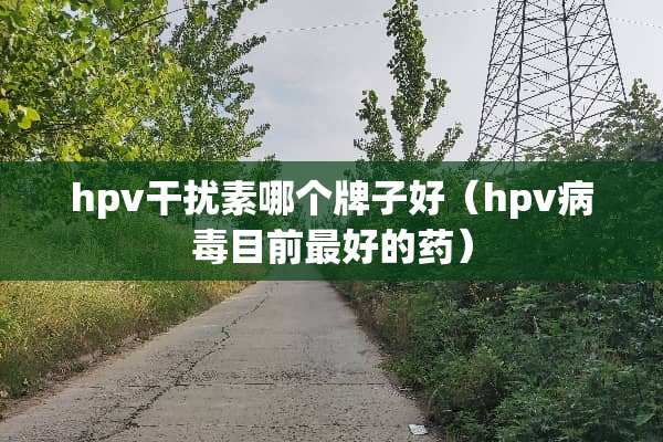 hpv干扰素哪个牌子好（hpv**目前最好的药）