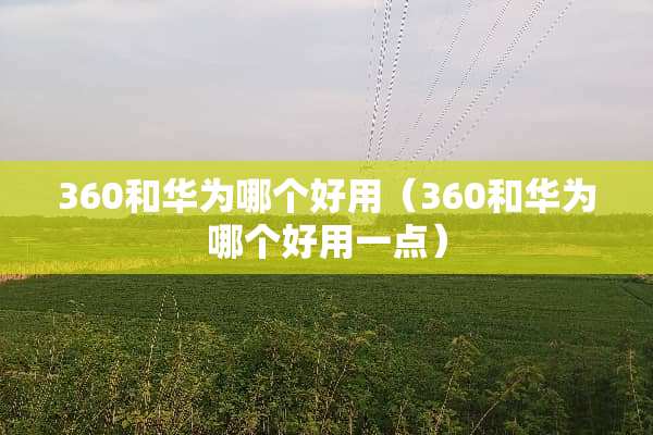 360和华为哪个好用（360和华为哪个好用一点）