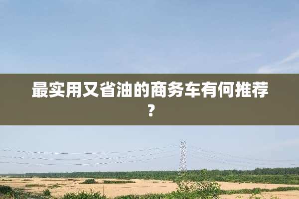 最实用又省油的商务车有何推荐？