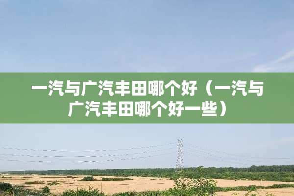 一汽与广汽丰田哪个好（一汽与广汽丰田哪个好一些）