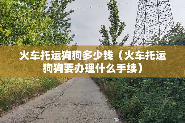 火车托运狗狗多少钱（火车托运狗狗要办理什么手续）