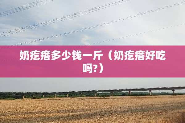奶疙瘩多少钱一斤（奶疙瘩好吃吗?）