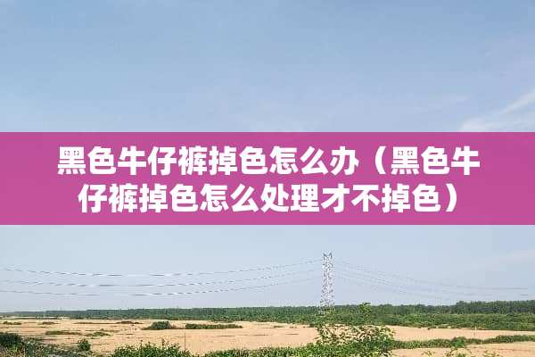 黑色牛仔裤掉色怎么办（黑色牛仔裤掉色怎么处理才不掉色）