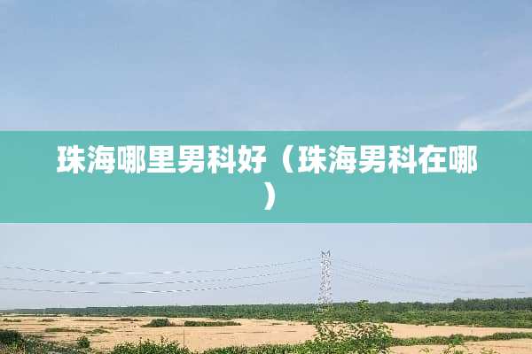 珠海哪里男科好（珠海男科在哪）