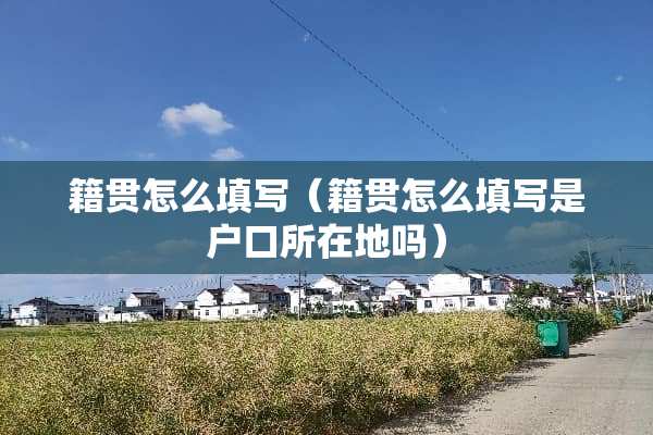 籍贯怎么填写（籍贯怎么填写是户口所在地吗）