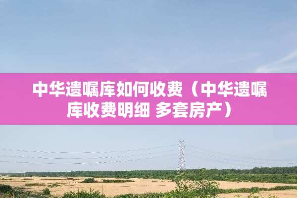 中华遗嘱库如何收费（中华遗嘱库收费明细 多套房产）