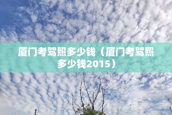 厦门考驾照多少钱（厦门考驾照多少钱2015）