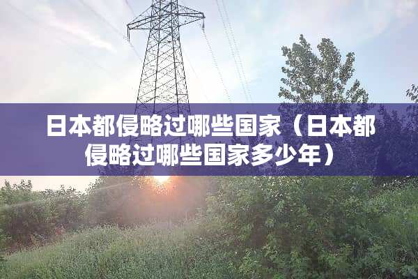 日本都侵略过哪些国家（日本都侵略过哪些国家多少年）