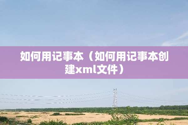 如何用记事本（如何用记事本创建xml文件）